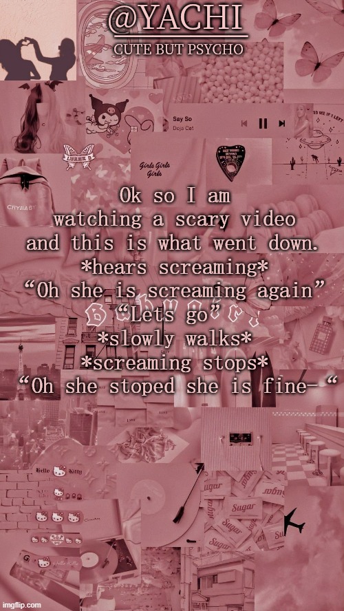 Yachis temp | Ok so I am watching a scary video and this is what went down.
*hears screaming*
“Oh she is screaming again”
“Lets go” 
*slowly walks*
*screaming stops*
“Oh she stoped she is fine-“ | image tagged in yachis temp | made w/ Imgflip meme maker