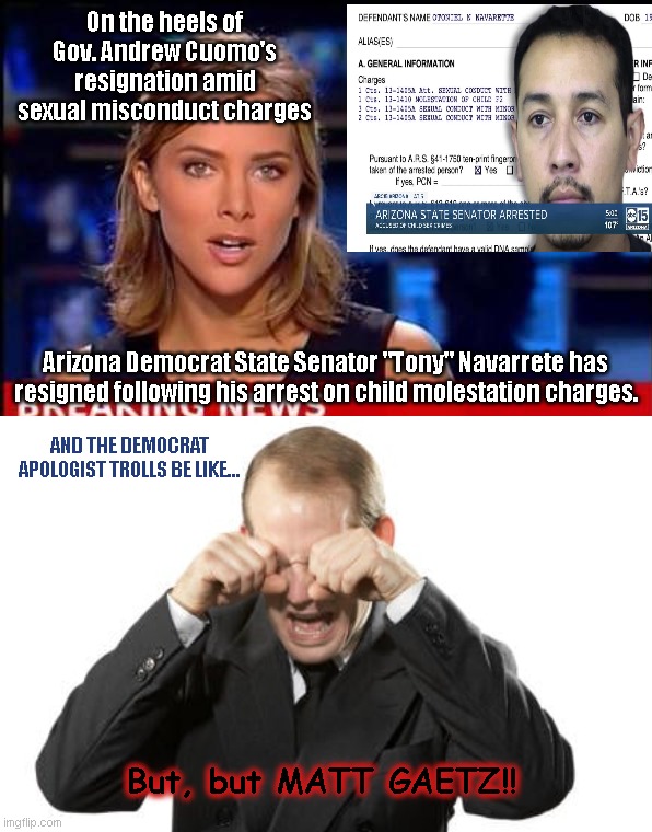Our Democrat neighborhood apologist trolls got this! | On the heels of Gov. Andrew Cuomo's resignation amid sexual misconduct charges; Arizona Democrat State Senator "Tony" Navarrete has resigned following his arrest on child molestation charges. AND THE DEMOCRAT APOLOGIST TROLLS BE LIKE... But, but MATT GAETZ!! | image tagged in breaking news template,democrat apologist,imgflip trolls,liberal hypocrisy,andrew cuomo,tony navarrete | made w/ Imgflip meme maker