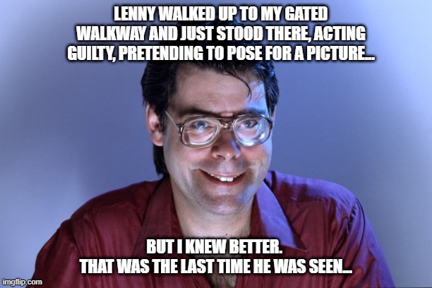 Steven King house | LENNY WALKED UP TO MY GATED WALKWAY AND JUST STOOD THERE, ACTING GUILTY, PRETENDING TO POSE FOR A PICTURE... BUT I KNEW BETTER. 
THAT WAS THE LAST TIME HE WAS SEEN... | image tagged in steven king | made w/ Imgflip meme maker