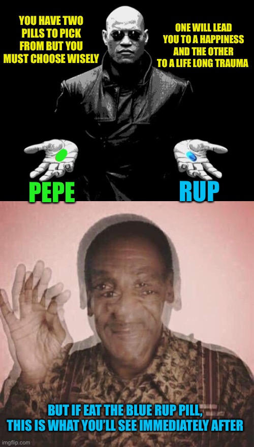 If you still pick rup, you are a trooper. Vote Pepe party aug29-30th | YOU HAVE TWO PILLS TO PICK FROM BUT YOU MUST CHOOSE WISELY; ONE WILL LEAD YOU TO A HAPPINESS AND THE OTHER TO A LIFE LONG TRAUMA; RUP; PEPE; BUT IF EAT THE BLUE RUP PILL, THIS IS WHAT YOU’LL SEE IMMEDIATELY AFTER | image tagged in morpheus matrix blue pill red pill,bill cosby qqlude,pepe party | made w/ Imgflip meme maker