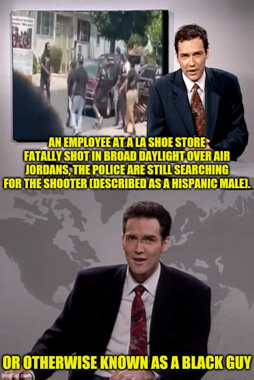 Person killed over Sneakers in LA | AN EMPLOYEE AT A LA SHOE STORE FATALLY SHOT IN BROAD DAYLIGHT OVER AIR JORDANS, THE POLICE ARE STILL SEARCHING FOR THE SHOOTER (DESCRIBED AS A HISPANIC MALE). OR OTHERWISE KNOWN AS A BLACK GUY | image tagged in norm macdonald weekend update,that's racist,racist | made w/ Imgflip meme maker
