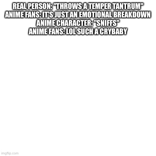 Is this true | REAL PERSON: "THROWS A TEMPER TANTRUM"
ANIME FANS: IT'S JUST AN EMOTIONAL BREAKDOWN
ANIME CHARACTER: "SNIFFS"
ANIME FANS: LOL SUCH A CRYBABY | image tagged in memes,blank transparent square | made w/ Imgflip meme maker