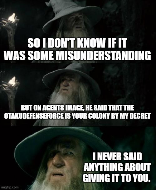 No hate but, was there a misunderstanding? | SO I DON'T KNOW IF IT WAS SOME MISUNDERSTANDING; BUT ON AGENTS IMAGE, HE SAID THAT THE OTAKUDEFENSEFORCE IS YOUR COLONY BY MY DECRET; I NEVER SAID ANYTHING ABOUT GIVING IT TO YOU. | image tagged in memes,confused gandalf | made w/ Imgflip meme maker