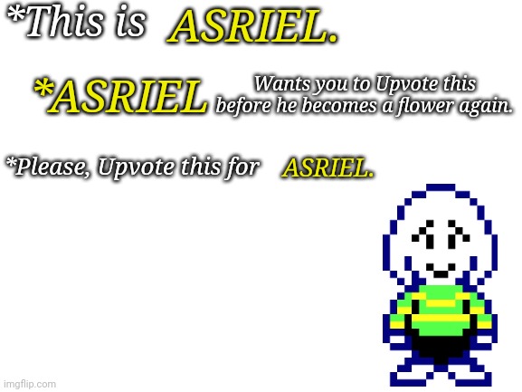 Blank White Template | *This is; ASRIEL. *ASRIEL; Wants you to Upvote this before he becomes a flower again. ASRIEL. *Please, Upvote this for | image tagged in blank white template | made w/ Imgflip meme maker