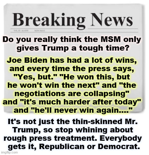 Biden has had more wins in 6 months than Trump had in 4 years. But you couldn't tell that from the MSM. | Do you really think the MSM only 
gives Trump a tough time? Joe Biden has had a lot of wins, 
and every time the press says, 
"Yes, but." "He won this, but 
he won't win the next" and "the 
negotiations are collapsing" 
and "it's much harder after today" 
and "he'll never win again...."; It's not just the thin-skinned Mr. 
Trump, so stop whining about 
rough press treatment. Everybody 
gets it, Republican or Democrat. | image tagged in breaking news,democrats,republicans,trump,biden,msm | made w/ Imgflip meme maker