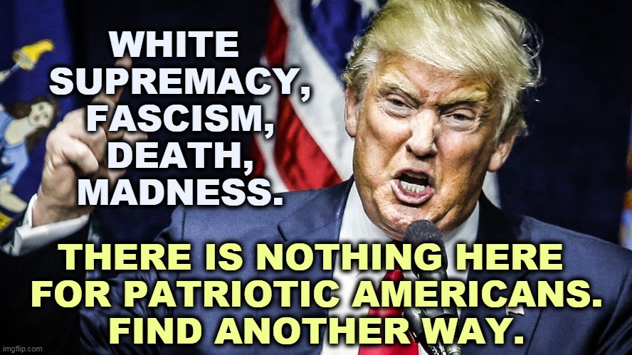 Trump, bankrupt in all ways without any hope of redemption. | WHITE 
SUPREMACY,
FASCISM,
DEATH,
MADNESS. THERE IS NOTHING HERE 
FOR PATRIOTIC AMERICANS.
FIND ANOTHER WAY. | image tagged in trump,white supremacy,fascism,death,madness,bankruptcy | made w/ Imgflip meme maker