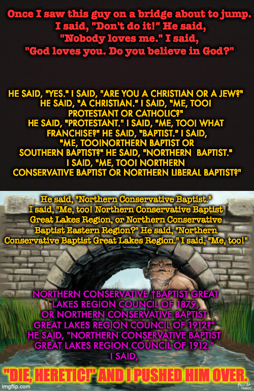 Christianity and Sectarianism | Once I saw this guy on a bridge about to jump.
 I said, "Don't do it!" He said,
 "Nobody loves me." I said, 
"God loves you. Do you believe in God?"; HE SAID, "YES." I SAID, "ARE YOU A CHRISTIAN OR A JEW?" 

HE SAID, "A CHRISTIAN." I SAID, "ME, TOO! 
PROTESTANT OR CATHOLIC?" 

HE SAID, "PROTESTANT." I SAID, "ME, TOO! WHAT 
FRANCHISE?" HE SAID, "BAPTIST." I SAID,
 "ME, TOO!NORTHERN BAPTIST OR 
SOUTHERN BAPTIST?" HE SAID, "NORTHERN  BAPTIST." 
I SAID, "ME, TOO! NORTHERN 
CONSERVATIVE BAPTIST OR NORTHERN LIBERAL BAPTIST?"; He said, "Northern Conservative Baptist." I said, "Me, too! Northern Conservative Baptist Great Lakes Region, or Northern Conservative Baptist Eastern Region?" He said, "Northern Conservative Baptist Great Lakes Region." I said, "Me, too!"; NORTHERN CONSERVATIVE †BAPTIST GREAT
 LAKES REGION COUNCIL OF 1879, 
OR NORTHERN CONSERVATIVE BAPTIST 
GREAT LAKES REGION COUNCIL OF 1912?" 
HE SAID, "NORTHERN CONSERVATIVE BAPTIST 
GREAT LAKES REGION COUNCIL OF 1912." 
I SAID, "DIE, HERETIC!" AND I PUSHED HIM OVER. | image tagged in blank template,troll bridge | made w/ Imgflip meme maker
