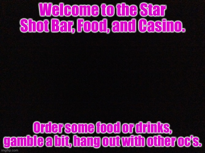 Star Shot Bar! | Welcome to the Star Shot Bar, Food, and Casino. Order some food or drinks, gamble a bit, hang out with other oc’s. | image tagged in black image | made w/ Imgflip meme maker