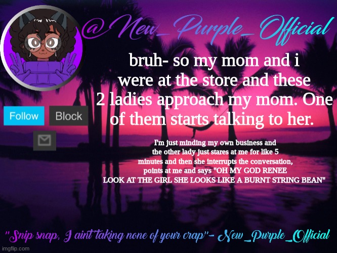 da heq | bruh- so my mom and i were at the store and these 2 ladies approach my mom. One of them starts talking to her. I'm just minding my own business and the other lady just stares at me for like 5 minutes and then she interrupts the conversation, points at me and says "OH MY GOD RENEE LOOK AT THE GIRL SHE LOOKS LIKE A BURNT STRING BEAN" | made w/ Imgflip meme maker