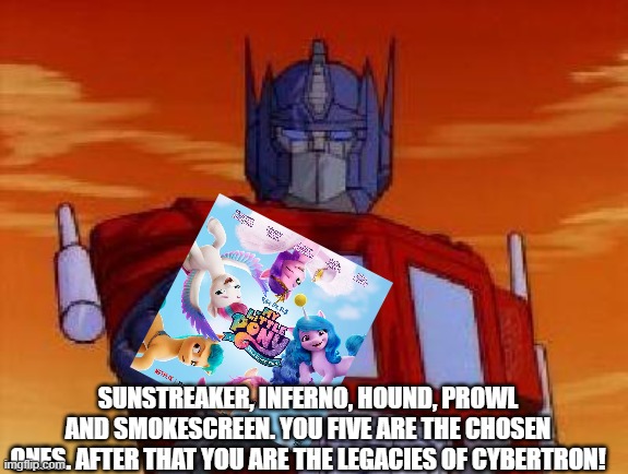 Optimus Prime will send a new five Autobots | SUNSTREAKER, INFERNO, HOUND, PROWL AND SMOKESCREEN. YOU FIVE ARE THE CHOSEN ONES. AFTER THAT YOU ARE THE LEGACIES OF CYBERTRON! | image tagged in optimus prime,my little pony,transformers | made w/ Imgflip meme maker