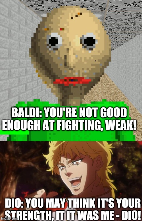 BALDI: YOU'RE NOT GOOD ENOUGH AT FIGHTING, WEAK! DIO: YOU MAY THINK IT'S YOUR STRENGTH, IT IT WAS ME - DIO! | image tagged in baldi,but it was me dio | made w/ Imgflip meme maker