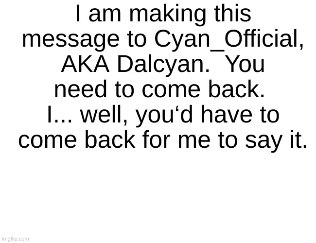 Please, come back | I am making this message to Cyan_Official, AKA Dalcyan.  You need to come back.  I... well, you‘d have to come back for me to say it. | image tagged in come back,please | made w/ Imgflip meme maker