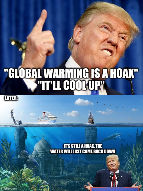 see what happens when you believe Trump's lie about Climate Change? | "GLOBAL WARMING IS A HOAX"
"IT'LL COOL UP"; LATER:; IT'S STILL A HOAX, THE WATER WILL JUST COME BACK DOWN | image tagged in donald trump,climate change,memes,global warming | made w/ Imgflip meme maker