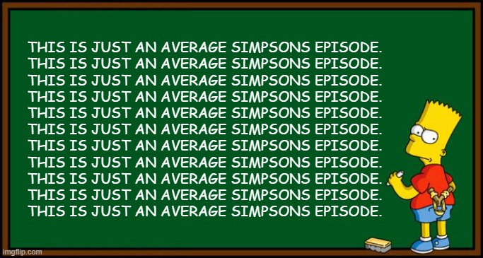 Meh (first meme) |  THIS IS JUST AN AVERAGE SIMPSONS EPISODE.
THIS IS JUST AN AVERAGE SIMPSONS EPISODE.
THIS IS JUST AN AVERAGE SIMPSONS EPISODE.
THIS IS JUST AN AVERAGE SIMPSONS EPISODE.
THIS IS JUST AN AVERAGE SIMPSONS EPISODE.
THIS IS JUST AN AVERAGE SIMPSONS EPISODE.
THIS IS JUST AN AVERAGE SIMPSONS EPISODE.
THIS IS JUST AN AVERAGE SIMPSONS EPISODE.
THIS IS JUST AN AVERAGE SIMPSONS EPISODE.
THIS IS JUST AN AVERAGE SIMPSONS EPISODE.
THIS IS JUST AN AVERAGE SIMPSONS EPISODE. | image tagged in bart simpson - chalkboard,chalkboard,simpsons,bart simpson | made w/ Imgflip meme maker