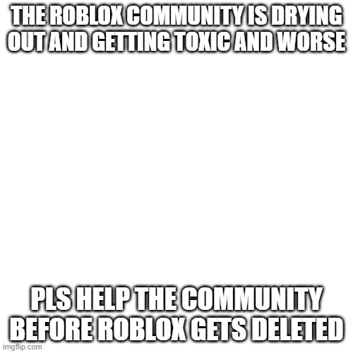 pls help it | THE ROBLOX COMMUNITY IS DRYING OUT AND GETTING TOXIC AND WORSE; PLS HELP THE COMMUNITY BEFORE ROBLOX GETS DELETED | image tagged in memes,blank transparent square,roblox | made w/ Imgflip meme maker