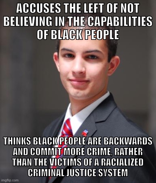 Blacks are targeted by a system designed to keep them unequal to whites. | ACCUSES THE LEFT OF NOT
BELIEVING IN THE CAPABILITIES
OF BLACK PEOPLE; THINKS BLACK PEOPLE ARE BACKWARDS
AND COMMIT MORE CRIME, RATHER
THAN THE VICTIMS OF A RACIALIZED
CRIMINAL JUSTICE SYSTEM | image tagged in college conservative,racism,jim crow,slavery,criminals,conservative logic | made w/ Imgflip meme maker
