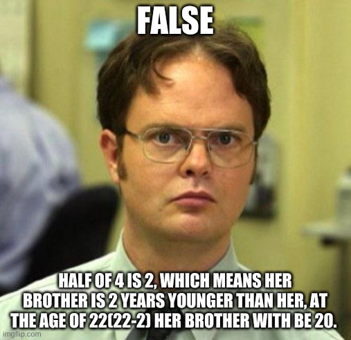 False | FALSE HALF OF 4 IS 2, WHICH MEANS HER BROTHER IS 2 YEARS YOUNGER THAN HER, AT THE AGE OF 22(22-2) HER BROTHER WITH BE 20. | image tagged in false | made w/ Imgflip meme maker