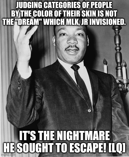 Martin Luther King, Jr. | JUDGING CATEGORIES OF PEOPLE BY THE COLOR OF THEIR SKIN IS NOT THE "DREAM" WHICH MLK, JR INVISIONED. IT'S THE NIGHTMARE HE SOUGHT TO ESCAPE! [LQ] | image tagged in martin luther king jr | made w/ Imgflip meme maker
