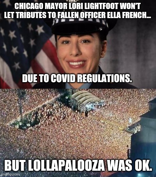 Makes me sick. | CHICAGO MAYOR LORI LIGHTFOOT WON'T LET TRIBUTES TO FALLEN OFFICER ELLA FRENCH... DUE TO COVID REGULATIONS. BUT LOLLAPALOOZA WAS OK. | image tagged in memes | made w/ Imgflip meme maker