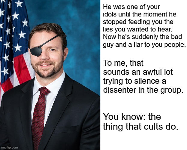 He was one of your idols until the moment he stopped feeding you the lies you wanted to hear. Now he's suddenly the bad guy and a liar to you people. To me, that sounds an awful lot trying to silence a dissenter in the group. You know: the thing that cults do. | image tagged in rep dan crenshaw,blank white template | made w/ Imgflip meme maker