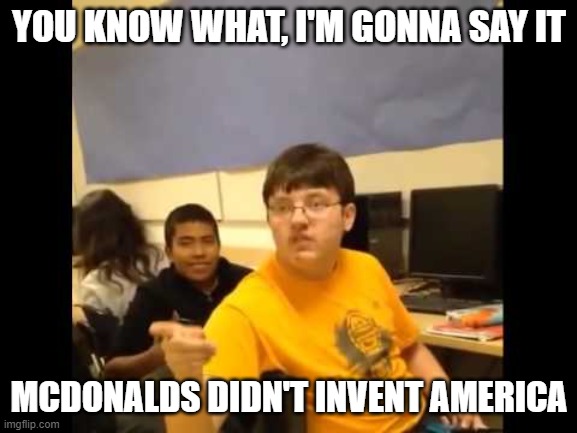 Fast Food after not inventing America | YOU KNOW WHAT, I'M GONNA SAY IT; MCDONALDS DIDN'T INVENT AMERICA | image tagged in you know what i'm about to say it | made w/ Imgflip meme maker