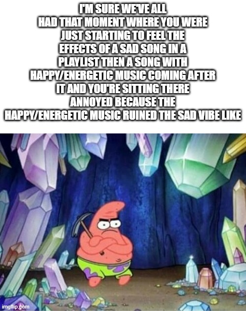 Has everyone had that moment or just me | I'M SURE WE'VE ALL HAD THAT MOMENT WHERE YOU WERE JUST STARTING TO FEEL THE EFFECTS OF A SAD SONG IN A PLAYLIST THEN A SONG WITH HAPPY/ENERGETIC MUSIC COMING AFTER IT AND YOU'RE SITTING THERE ANNOYED BECAUSE THE HAPPY/ENERGETIC MUSIC RUINED THE SAD VIBE LIKE | image tagged in patrick mining meme,spotify,sad | made w/ Imgflip meme maker