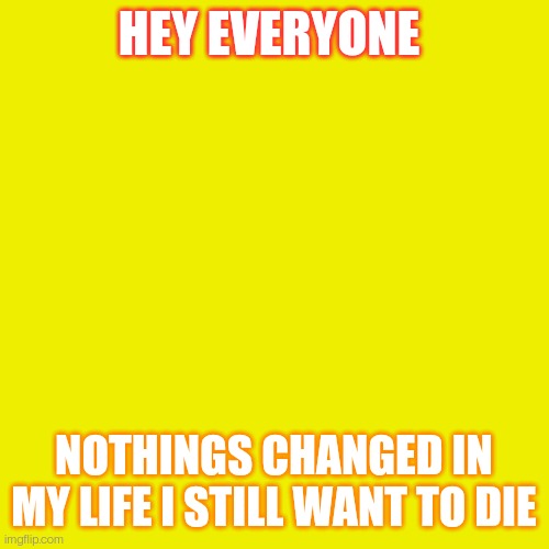 Blank Transparent Square Meme | HEY EVERYONE; NOTHINGS CHANGED IN MY LIFE I STILL WANT TO DIE | image tagged in memes,blank transparent square | made w/ Imgflip meme maker