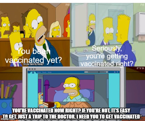 Seriously, you're getting vaccinated right? You been vaccinated yet? YOU'RE VACCINATED NOW RIGHT? IF YOU'RE NOT, IT'S EASY TO GET. JUST A TRIP TO THE DOCTOR. I NEED YOU TO GET VACCINATED | made w/ Imgflip meme maker