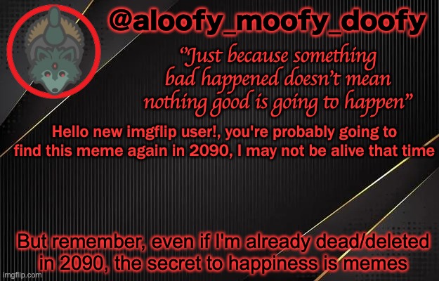 aloofy_moofy_doofy template | Hello new imgflip user!, you're probably going to find this meme again in 2090, I may not be alive that time; But remember, even if I'm already dead/deleted in 2090, the secret to happiness is memes | image tagged in aloofy_moofy_doofy template | made w/ Imgflip meme maker