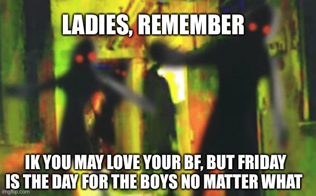 Psa | LADIES, REMEMBER; IK YOU MAY LOVE YOUR BF, BUT FRIDAY IS THE DAY FOR THE BOYS NO MATTER WHAT | image tagged in me and the boys at 2am looking for x | made w/ Imgflip meme maker