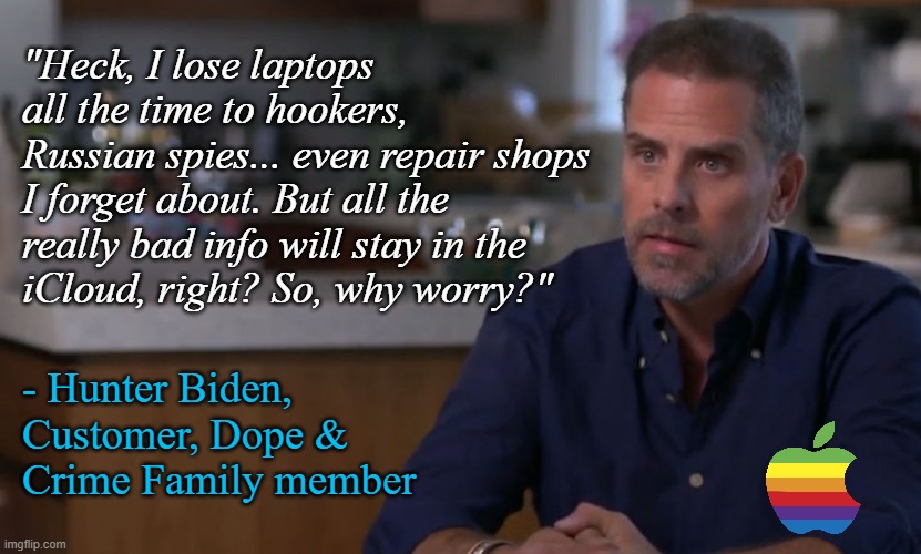 This dirtbag sponsored by Apple | "Heck, I lose laptops all the time to hookers, Russian spies... even repair shops I forget about. But all the really bad info will stay in the
iCloud, right? So, why worry?"; - Hunter Biden,
Customer, Dope &
Crime Family member | image tagged in joe biden,politics,conservatives,funny memes,apple | made w/ Imgflip meme maker