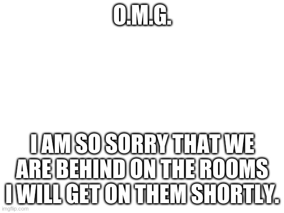 Blank White Template | O.M.G. I AM SO SORRY THAT WE ARE BEHIND ON THE ROOMS I WILL GET ON THEM SHORTLY. | image tagged in blank white template | made w/ Imgflip meme maker