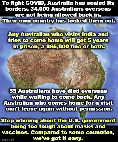 The United States is still the Land of the Free, no matter what the GOP crybabies say. | To fight COVID, Australia has sealed its 
borders. 34,000 Australians overseas 
are not being allowed back in. 
Their own country has locked them out. Any Australian who visits India and 
tries to come home will get 5 years 

in prison, a $65,000 fine or both. 55 Australians have died overseas 
while waiting to come back. Any 
Australian who comes home for a visit 
can't leave again without permission. Stop whining about the U.S. government 
being too tough about masks and 
vaccines. Compared to some countries, 
we've got it easy. | image tagged in australia,covid-19,tough,laws | made w/ Imgflip meme maker