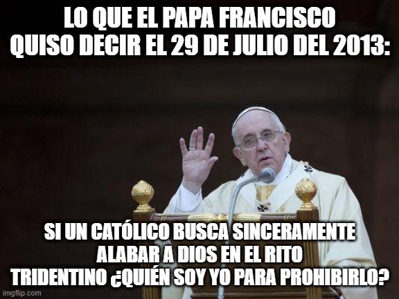 ¿Quién soy yo para prohibir la misa de siempre? | LO QUE EL PAPA FRANCISCO QUISO DECIR EL 29 DE JULIO DEL 2013:; SI UN CATÓLICO BUSCA SINCERAMENTE ALABAR A DIOS EN EL RITO TRIDENTINO ¿QUIÉN SOY YO PARA PROHIBIRLO? | image tagged in just sayin' pope | made w/ Imgflip meme maker