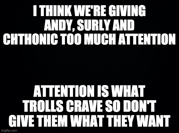 Just ignore those Pepe Party trolls. Don't give them the satisfaction of attention. | I THINK WE'RE GIVING ANDY, SURLY AND CHTHONIC TOO MUCH ATTENTION; ATTENTION IS WHAT TROLLS CRAVE SO DON'T GIVE THEM WHAT THEY WANT | image tagged in memes,politics,alt using trolls,imgflip trolls | made w/ Imgflip meme maker