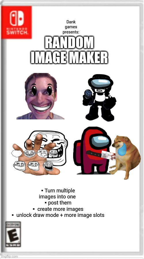 Kinda like normal imgflip, but somewhat better |  RANDOM IMAGE MAKER; Dank games presents:; ▪Turn multiple images into one
▪post them
▪ create more images
▪ unlock draw mode + more image slots | image tagged in blank switch game | made w/ Imgflip meme maker