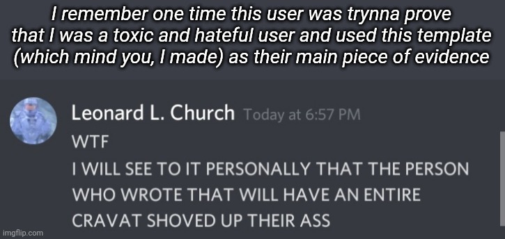 Like w a h t. This was me talking to my best friend about some messed up shit he saw written down. And I'm a pretty chill guy | I remember one time this user was trynna prove that I was a toxic and hateful user and used this template (which mind you, I made) as their main piece of evidence | made w/ Imgflip meme maker