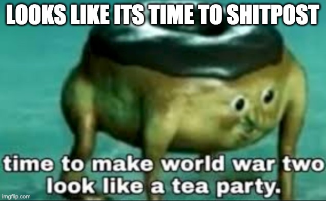 time to make world war 2 look like a tea party | LOOKS LIKE ITS TIME TO SHITPOST | image tagged in time to make world war 2 look like a tea party | made w/ Imgflip meme maker