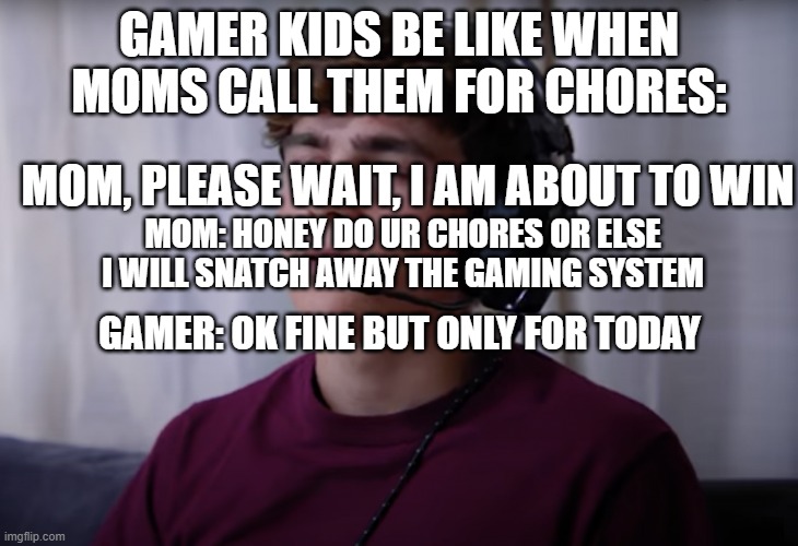 this is how they are like :) | GAMER KIDS BE LIKE WHEN MOMS CALL THEM FOR CHORES:; MOM, PLEASE WAIT, I AM ABOUT TO WIN; MOM: HONEY DO UR CHORES OR ELSE I WILL SNATCH AWAY THE GAMING SYSTEM; GAMER: OK FINE BUT ONLY FOR TODAY | image tagged in dhar mann spoiled kid,mom,chores,today,oh wow are you actually reading these tags,useless | made w/ Imgflip meme maker