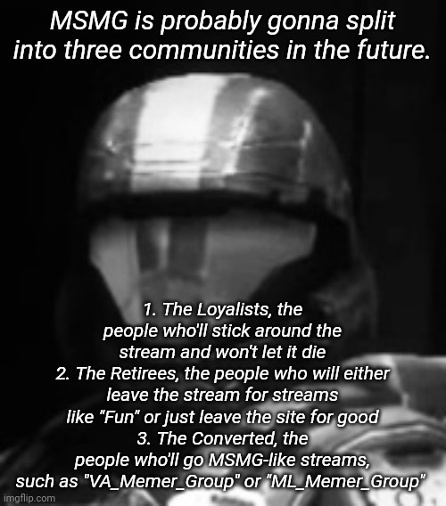 I'll probably repost this in the morning | MSMG is probably gonna split into three communities in the future. 1. The Loyalists, the people who'll stick around the stream and won't let it die
2. The Retirees, the people who will either leave the stream for streams like "Fun" or just leave the site for good
3. The Converted, the people who'll go MSMG-like streams, such as "VA_Memer_Group" or "ML_Memer_Group" | image tagged in halo 3 odst the rookie | made w/ Imgflip meme maker