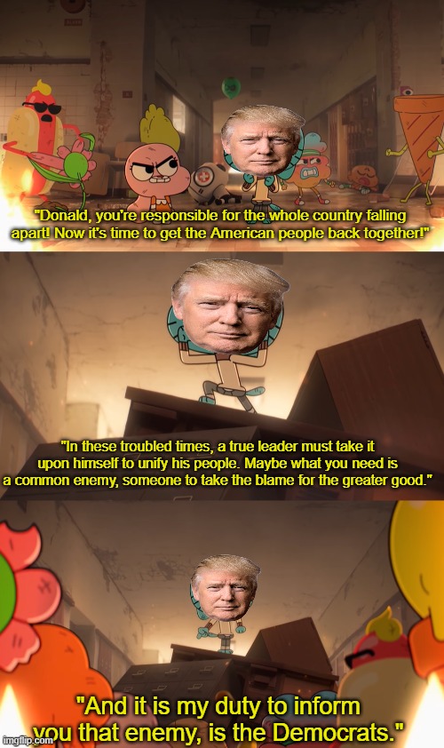 "Donald, you're responsible for the whole country falling apart! Now it's time to get the American people back together!"; "In these troubled times, a true leader must take it upon himself to unify his people. Maybe what you need is a common enemy, someone to take the blame for the greater good."; "And it is my duty to inform you that enemy, is the Democrats." | image tagged in donald trump,idiot,politics,political meme,the amazing world of gumball | made w/ Imgflip meme maker