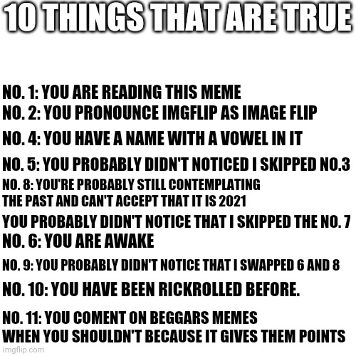 They are all true | 10 THINGS THAT ARE TRUE; NO. 1: YOU ARE READING THIS MEME; NO. 2: YOU PRONOUNCE IMGFLIP AS IMAGE FLIP; NO. 4: YOU HAVE A NAME WITH A VOWEL IN IT; NO. 5: YOU PROBABLY DIDN'T NOTICED I SKIPPED NO.3; NO. 8: YOU'RE PROBABLY STILL CONTEMPLATING THE PAST AND CAN'T ACCEPT THAT IT IS 2021; YOU PROBABLY DIDN'T NOTICE THAT I SKIPPED THE NO. 7; NO. 6: YOU ARE AWAKE; NO. 9: YOU PROBABLY DIDN'T NOTICE THAT I SWAPPED 6 AND 8; NO. 10: YOU HAVE BEEN RICKROLLED BEFORE. NO. 11: YOU COMENT ON BEGGARS MEMES WHEN YOU SHOULDN'T BECAUSE IT GIVES THEM POINTS | image tagged in memes,blank transparent square,true,funny memes,dank memes | made w/ Imgflip meme maker