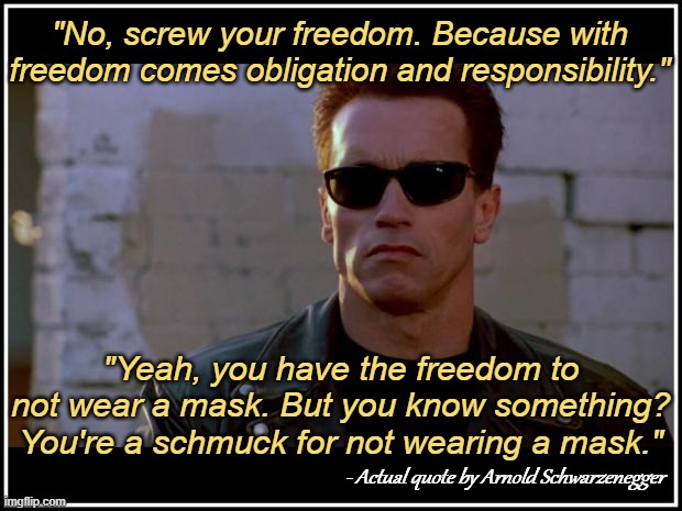 Not my words, his. | "No, screw your freedom. Because with freedom comes obligation and responsibility."; "Yeah, you have the freedom to not wear a mask. But you know something? You're a schmuck for not wearing a mask."; - Actual quote by Arnold Schwarzenegger | image tagged in arnold schwarzenegger terminator,covid,vaccine,mask,rekt,rip | made w/ Imgflip meme maker
