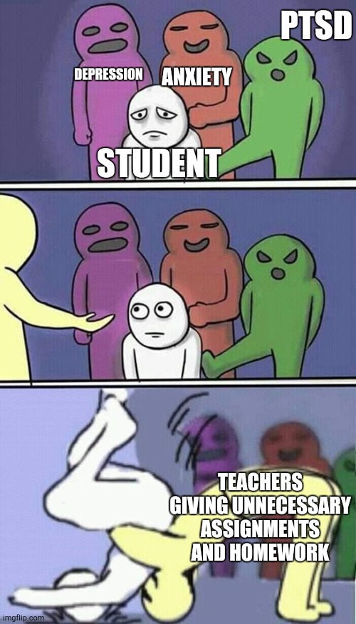 problems stress pain | PTSD; DEPRESSION; ANXIETY; STUDENT; TEACHERS GIVING UNNECESSARY ASSIGNMENTS AND HOMEWORK | image tagged in problems stress pain | made w/ Imgflip meme maker
