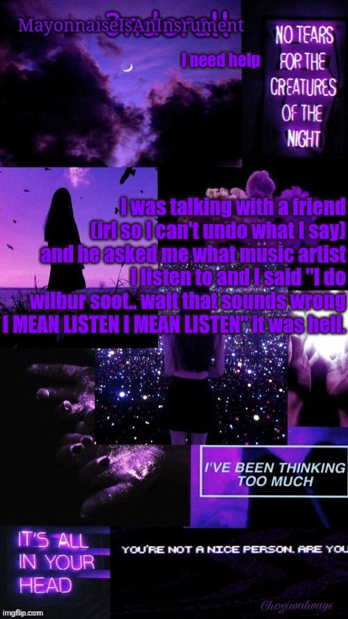 (Ty bean_child) MayonnaiseIsAnInsrument Black and purple temp | I need help; I was talking with a friend (irl so I can't undo what I say) and he asked me what music artist I listen to and I said "I do wilbur soot.. wait that sounds wrong I MEAN LISTEN I MEAN LISTEN" it was hell. | image tagged in ty bean_child mayonnaiseisaninsrument black and purple temp | made w/ Imgflip meme maker