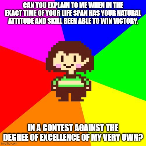chara questions in a long way to frisk about her being in control. |  CAN YOU EXPLAIN TO ME WHEN IN THE EXACT TIME OF YOUR LIFE SPAN HAS YOUR NATURAL ATTITUDE AND SKILL BEEN ABLE TO WIN VICTORY, IN A CONTEST AGAINST THE DEGREE OF EXCELLENCE OF MY VERY OWN? | image tagged in bad advice chara,memes,undertale,nsfw | made w/ Imgflip meme maker