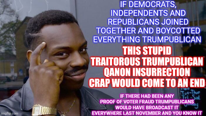 Trump Has NEVER Won The Popular Vote Because There Are More Democrats, Independents and Republicans Than There Are Trumpublicans | IF DEMOCRATS, INDEPENDENTS AND REPUBLICANS JOINED TOGETHER AND BOYCOTTED EVERYTHING TRUMPUBLICAN; THIS STUPID TRAITOROUS TRUMPUBLICAN QANON INSURRECTION CRAP WOULD COME TO AN END; IF THERE HAD BEEN ANY PROOF OF VOTER FRAUD TRUMPUBLICANS WOULD HAVE BROADCAST IT EVERYWHERE LAST NOVEMBER AND YOU KNOW IT | image tagged in memes,roll safe think about it,trumpublican terrorists,domestic terrorists,traitors,lock them up | made w/ Imgflip meme maker