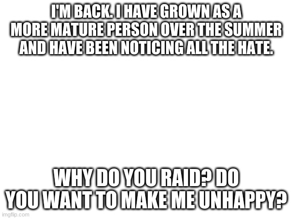 Honey, I'm home. | I'M BACK. I HAVE GROWN AS A MORE MATURE PERSON OVER THE SUMMER AND HAVE BEEN NOTICING ALL THE HATE. WHY DO YOU RAID? DO YOU WANT TO MAKE ME UNHAPPY? | image tagged in blank white template | made w/ Imgflip meme maker