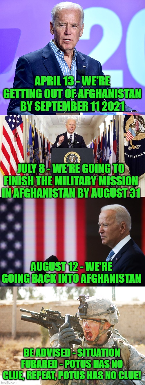 Who didn't see this coming? Sadly, it will cost more American lives. |  APRIL 13 - WE'RE GETTING OUT OF AFGHANISTAN BY SEPTEMBER 11 2021; JULY 8 - WE'RE GOING TO FINISH THE MILITARY MISSION IN AFGHANISTAN BY AUGUST 31; AUGUST 12 - WE'RE GOING BACK INTO AFGHANISTAN; BE ADVISED - SITUATION FUBARED - POTUS HAS NO CLUE, REPEAT, POTUS HAS NO CLUE! | image tagged in joe biden speech,us army soldier yelling radio iraq war | made w/ Imgflip meme maker