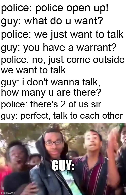 OHHHHHHHHHHH!!! | police: police open up! guy: what do u want? police: we just want to talk; guy: you have a warrant? police: no, just come outside
we want to talk; guy: i don't wanna talk,
how many u are there? police: there's 2 of us sir; guy: perfect, talk to each other; GUY: | image tagged in blank white template,ohhhhhhhhhhhh,police | made w/ Imgflip meme maker